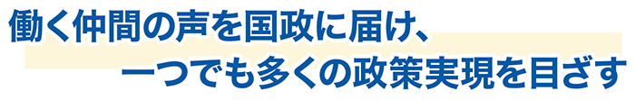 働く仲間の声を国政に届け、 一つでも多くの政策実現を目ざす